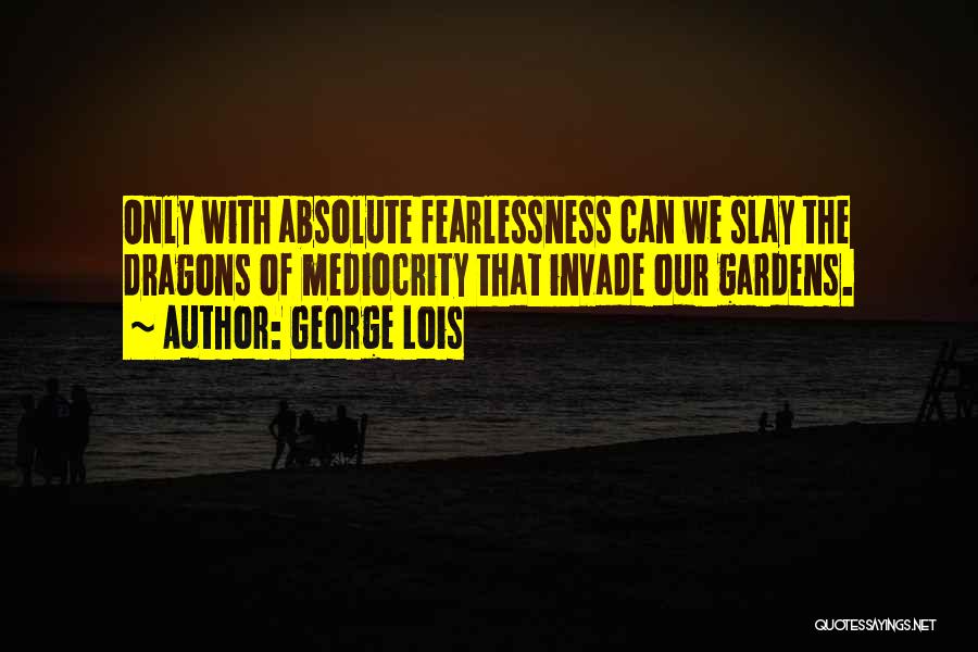 George Lois Quotes: Only With Absolute Fearlessness Can We Slay The Dragons Of Mediocrity That Invade Our Gardens.