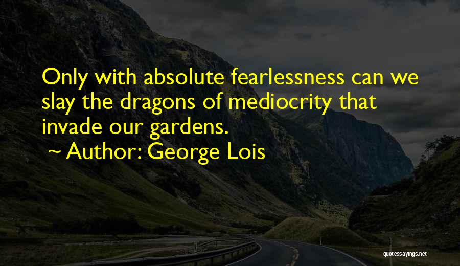 George Lois Quotes: Only With Absolute Fearlessness Can We Slay The Dragons Of Mediocrity That Invade Our Gardens.