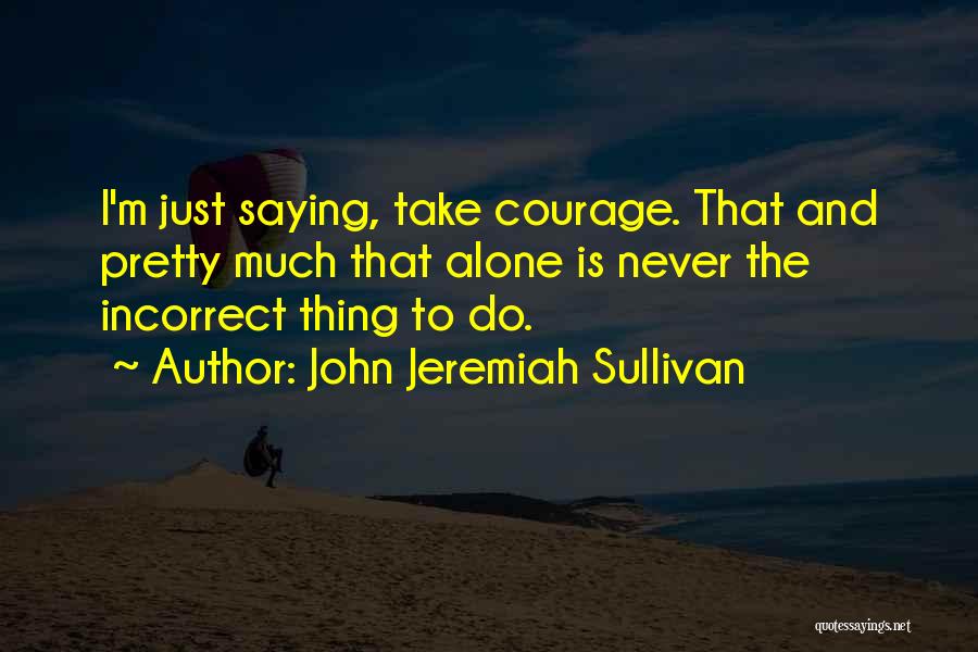 John Jeremiah Sullivan Quotes: I'm Just Saying, Take Courage. That And Pretty Much That Alone Is Never The Incorrect Thing To Do.