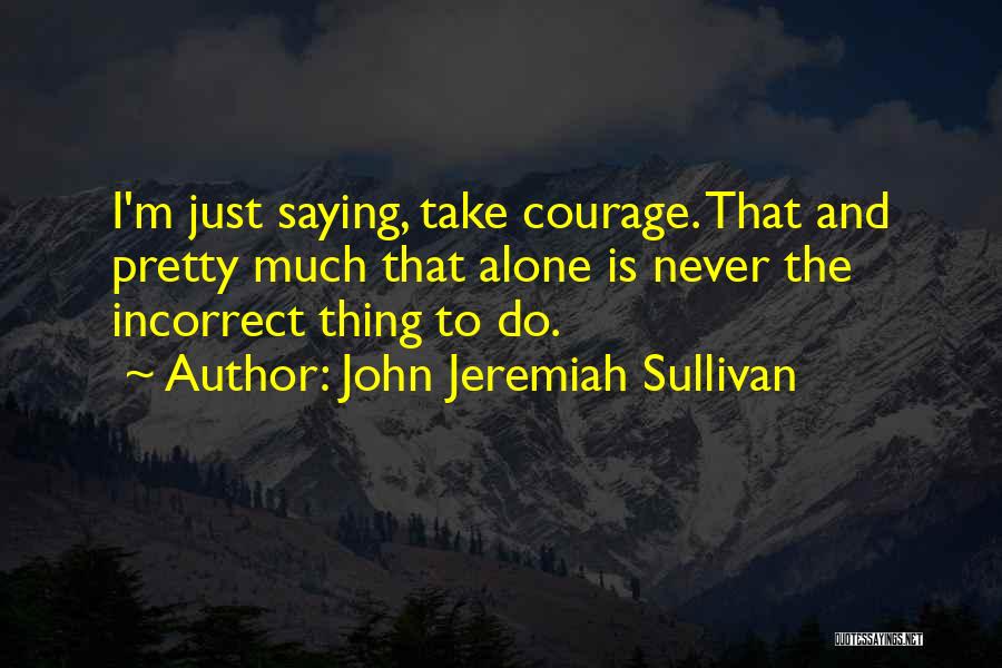 John Jeremiah Sullivan Quotes: I'm Just Saying, Take Courage. That And Pretty Much That Alone Is Never The Incorrect Thing To Do.