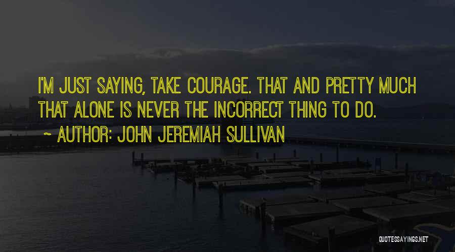 John Jeremiah Sullivan Quotes: I'm Just Saying, Take Courage. That And Pretty Much That Alone Is Never The Incorrect Thing To Do.