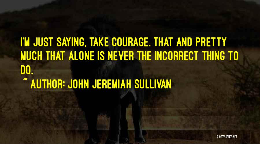 John Jeremiah Sullivan Quotes: I'm Just Saying, Take Courage. That And Pretty Much That Alone Is Never The Incorrect Thing To Do.