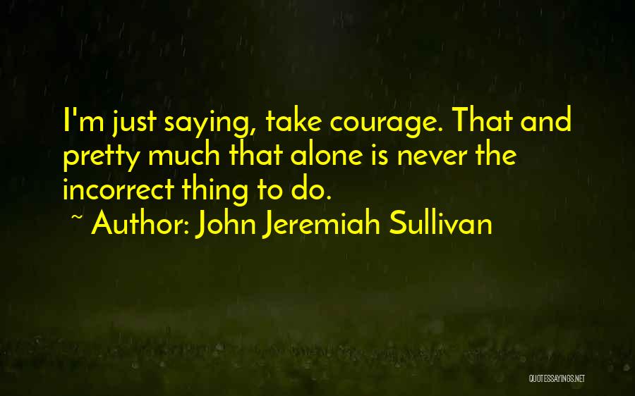 John Jeremiah Sullivan Quotes: I'm Just Saying, Take Courage. That And Pretty Much That Alone Is Never The Incorrect Thing To Do.