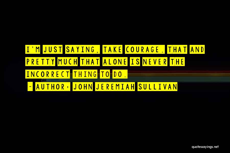 John Jeremiah Sullivan Quotes: I'm Just Saying, Take Courage. That And Pretty Much That Alone Is Never The Incorrect Thing To Do.