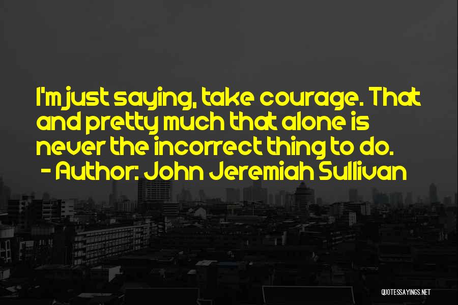 John Jeremiah Sullivan Quotes: I'm Just Saying, Take Courage. That And Pretty Much That Alone Is Never The Incorrect Thing To Do.