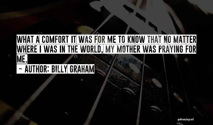 Billy Graham Quotes: What A Comfort It Was For Me To Know That No Matter Where I Was In The World, My Mother