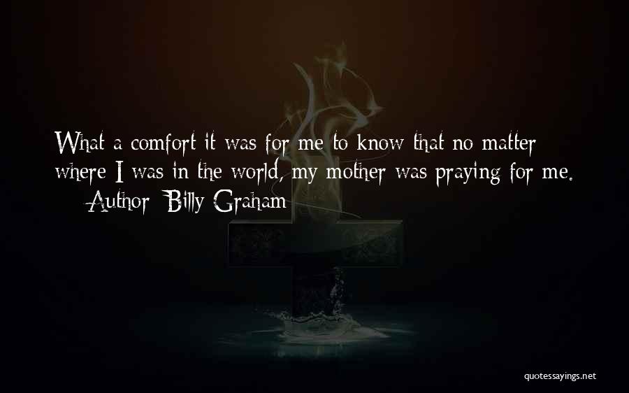 Billy Graham Quotes: What A Comfort It Was For Me To Know That No Matter Where I Was In The World, My Mother