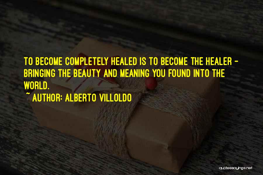 Alberto Villoldo Quotes: To Become Completely Healed Is To Become The Healer - Bringing The Beauty And Meaning You Found Into The World.