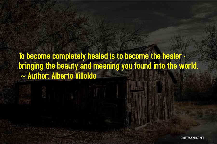 Alberto Villoldo Quotes: To Become Completely Healed Is To Become The Healer - Bringing The Beauty And Meaning You Found Into The World.