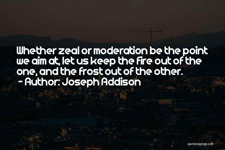 Joseph Addison Quotes: Whether Zeal Or Moderation Be The Point We Aim At, Let Us Keep The Fire Out Of The One, And