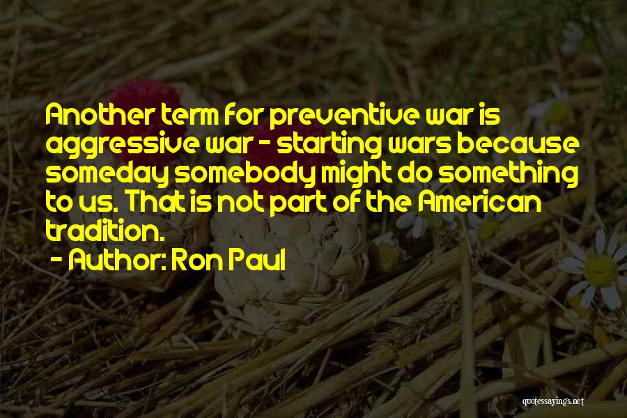 Ron Paul Quotes: Another Term For Preventive War Is Aggressive War - Starting Wars Because Someday Somebody Might Do Something To Us. That