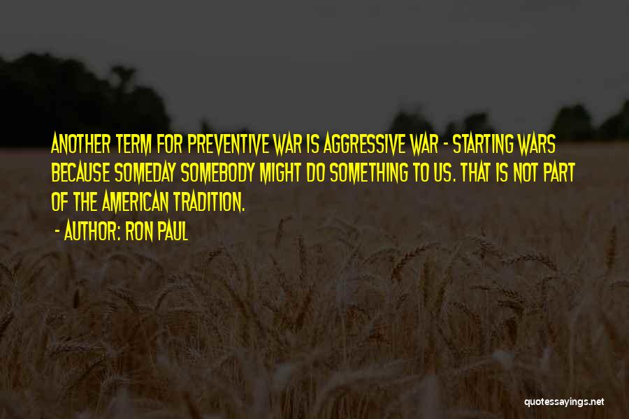 Ron Paul Quotes: Another Term For Preventive War Is Aggressive War - Starting Wars Because Someday Somebody Might Do Something To Us. That