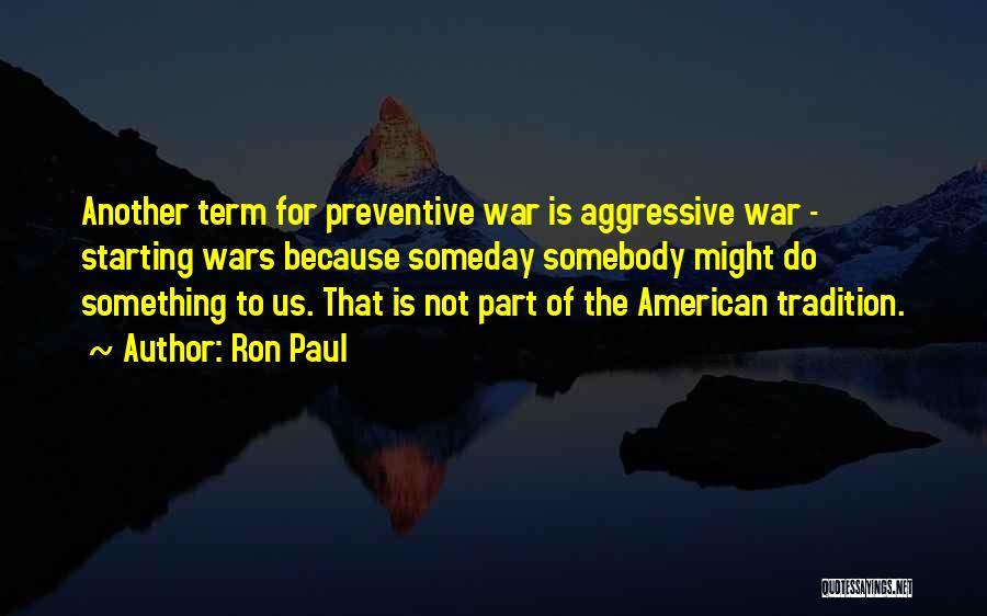 Ron Paul Quotes: Another Term For Preventive War Is Aggressive War - Starting Wars Because Someday Somebody Might Do Something To Us. That