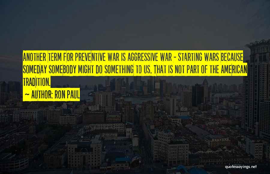Ron Paul Quotes: Another Term For Preventive War Is Aggressive War - Starting Wars Because Someday Somebody Might Do Something To Us. That