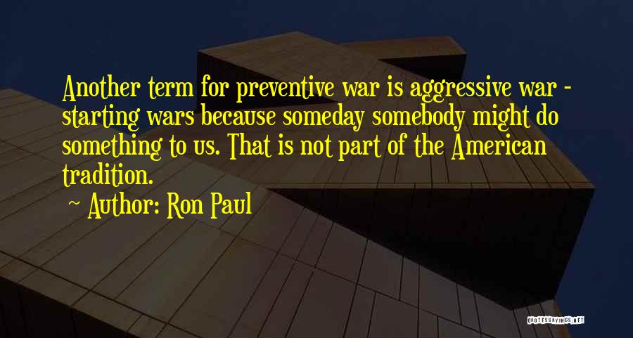 Ron Paul Quotes: Another Term For Preventive War Is Aggressive War - Starting Wars Because Someday Somebody Might Do Something To Us. That