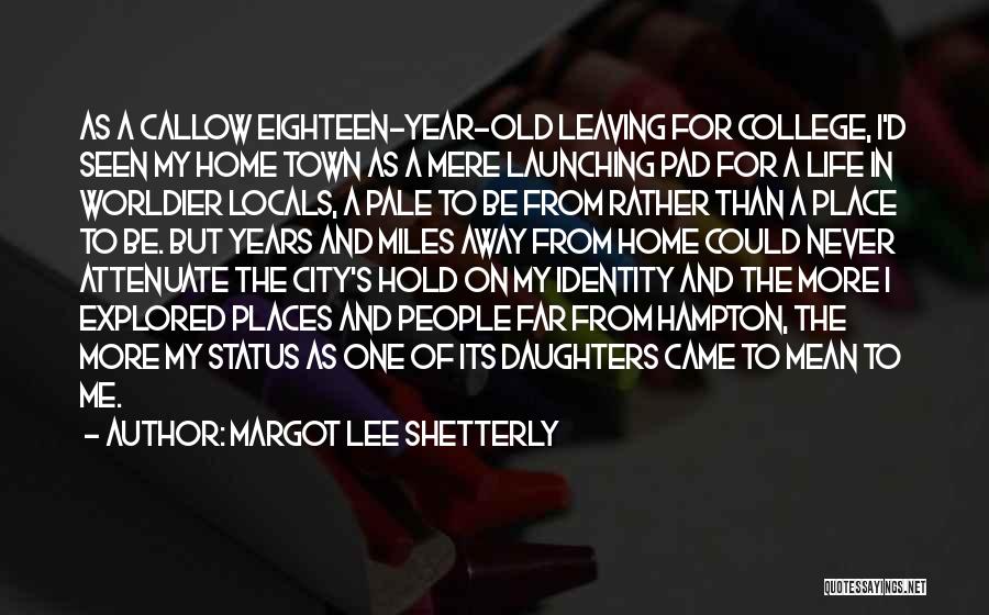 Margot Lee Shetterly Quotes: As A Callow Eighteen-year-old Leaving For College, I'd Seen My Home Town As A Mere Launching Pad For A Life