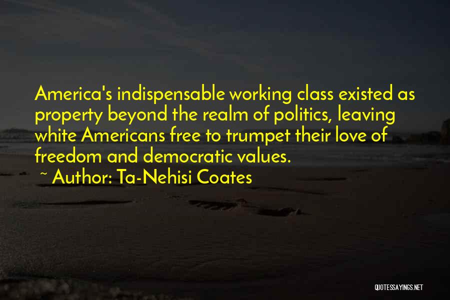 Ta-Nehisi Coates Quotes: America's Indispensable Working Class Existed As Property Beyond The Realm Of Politics, Leaving White Americans Free To Trumpet Their Love