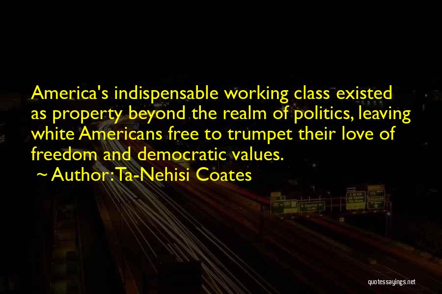 Ta-Nehisi Coates Quotes: America's Indispensable Working Class Existed As Property Beyond The Realm Of Politics, Leaving White Americans Free To Trumpet Their Love