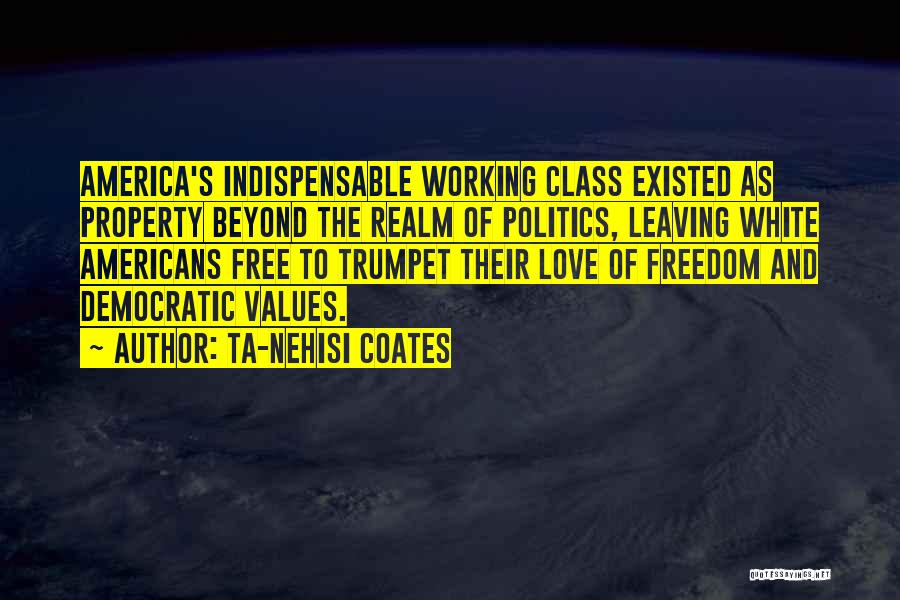 Ta-Nehisi Coates Quotes: America's Indispensable Working Class Existed As Property Beyond The Realm Of Politics, Leaving White Americans Free To Trumpet Their Love