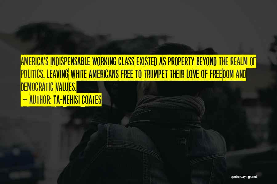 Ta-Nehisi Coates Quotes: America's Indispensable Working Class Existed As Property Beyond The Realm Of Politics, Leaving White Americans Free To Trumpet Their Love