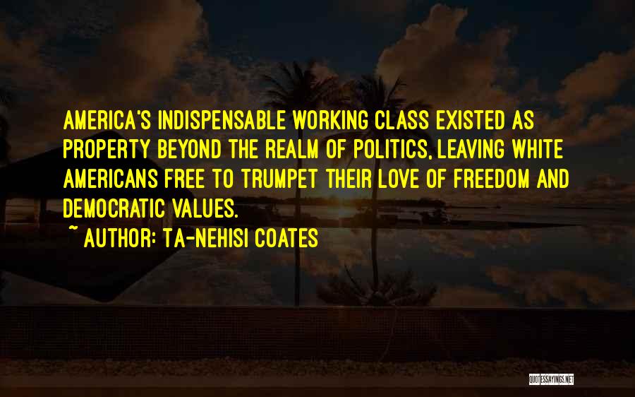 Ta-Nehisi Coates Quotes: America's Indispensable Working Class Existed As Property Beyond The Realm Of Politics, Leaving White Americans Free To Trumpet Their Love