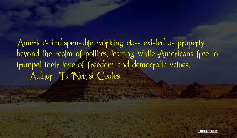 Ta-Nehisi Coates Quotes: America's Indispensable Working Class Existed As Property Beyond The Realm Of Politics, Leaving White Americans Free To Trumpet Their Love