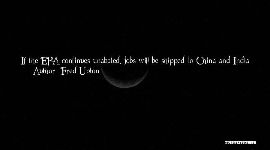 Fred Upton Quotes: If The Epa Continues Unabated, Jobs Will Be Shipped To China And India As Energy Costs Skyrocket. Most Of The