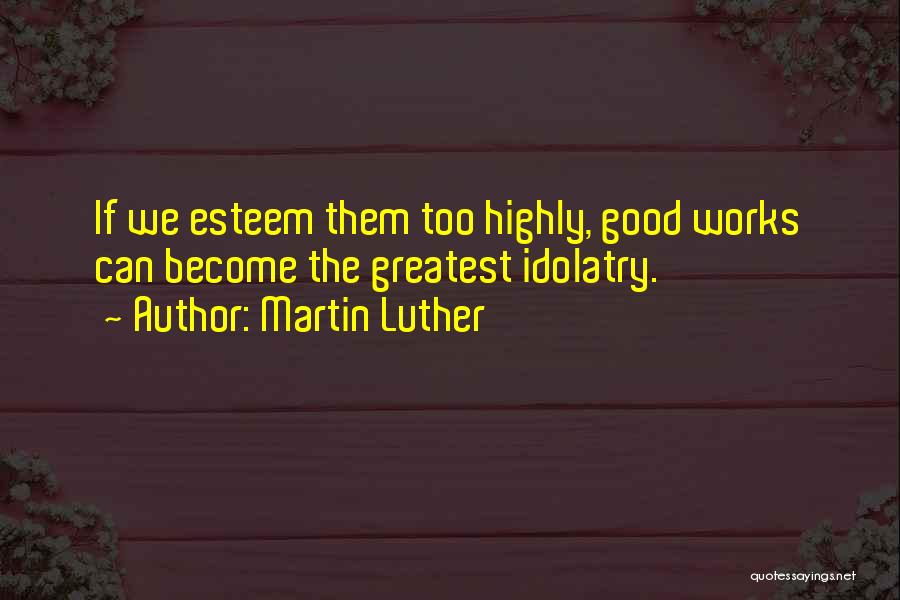 Martin Luther Quotes: If We Esteem Them Too Highly, Good Works Can Become The Greatest Idolatry.