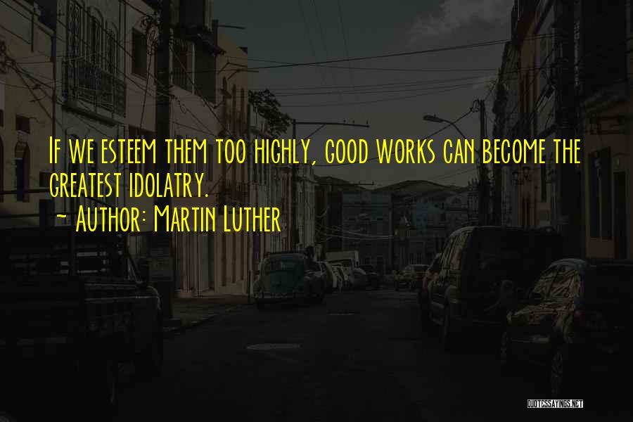 Martin Luther Quotes: If We Esteem Them Too Highly, Good Works Can Become The Greatest Idolatry.