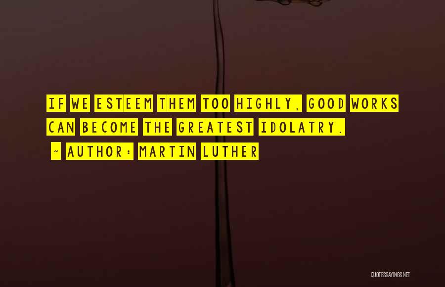 Martin Luther Quotes: If We Esteem Them Too Highly, Good Works Can Become The Greatest Idolatry.