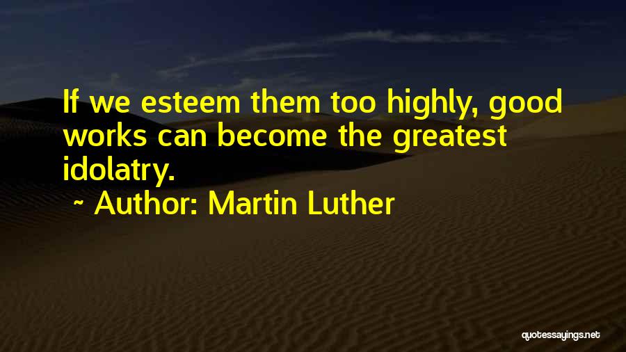 Martin Luther Quotes: If We Esteem Them Too Highly, Good Works Can Become The Greatest Idolatry.