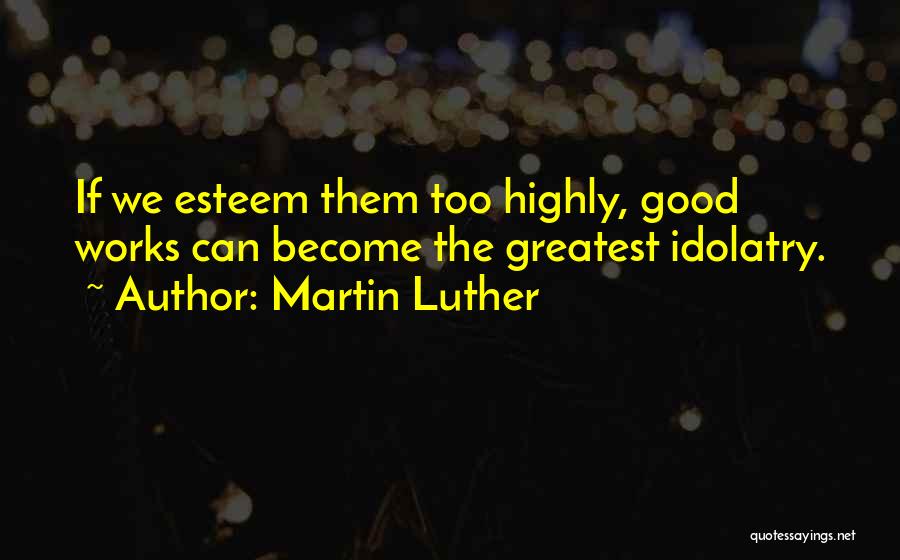 Martin Luther Quotes: If We Esteem Them Too Highly, Good Works Can Become The Greatest Idolatry.