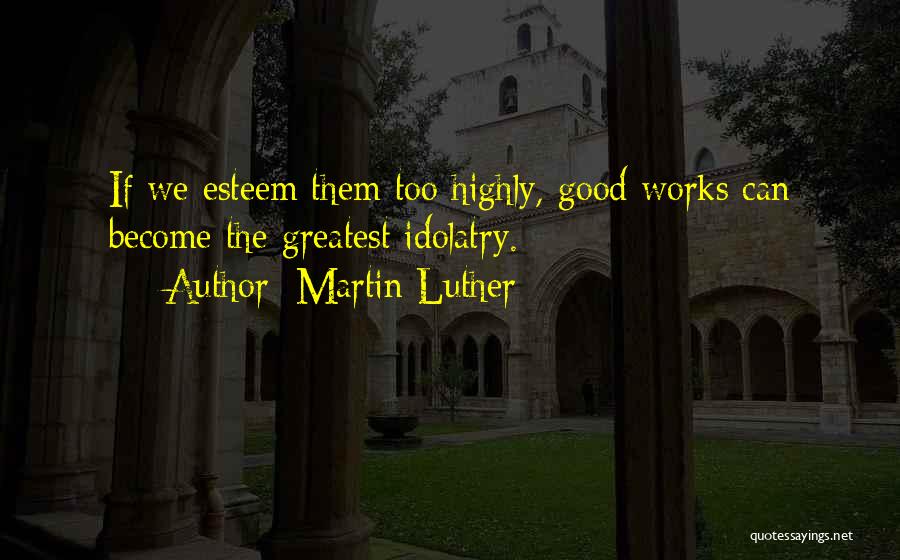 Martin Luther Quotes: If We Esteem Them Too Highly, Good Works Can Become The Greatest Idolatry.