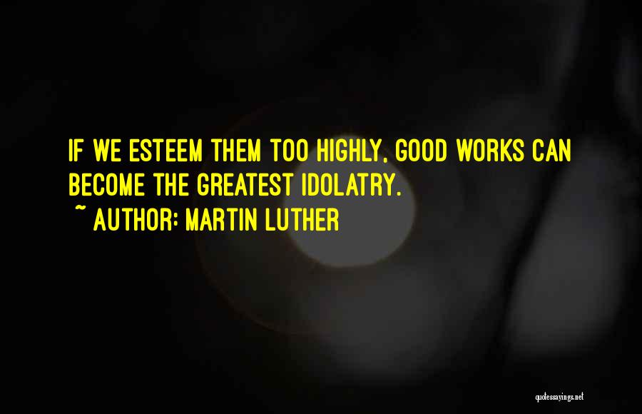 Martin Luther Quotes: If We Esteem Them Too Highly, Good Works Can Become The Greatest Idolatry.