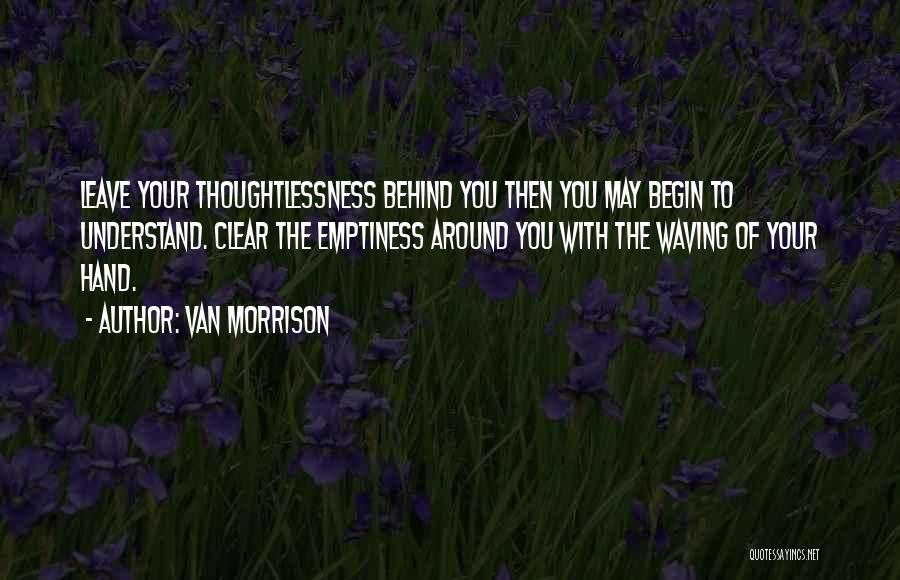 Van Morrison Quotes: Leave Your Thoughtlessness Behind You Then You May Begin To Understand. Clear The Emptiness Around You With The Waving Of