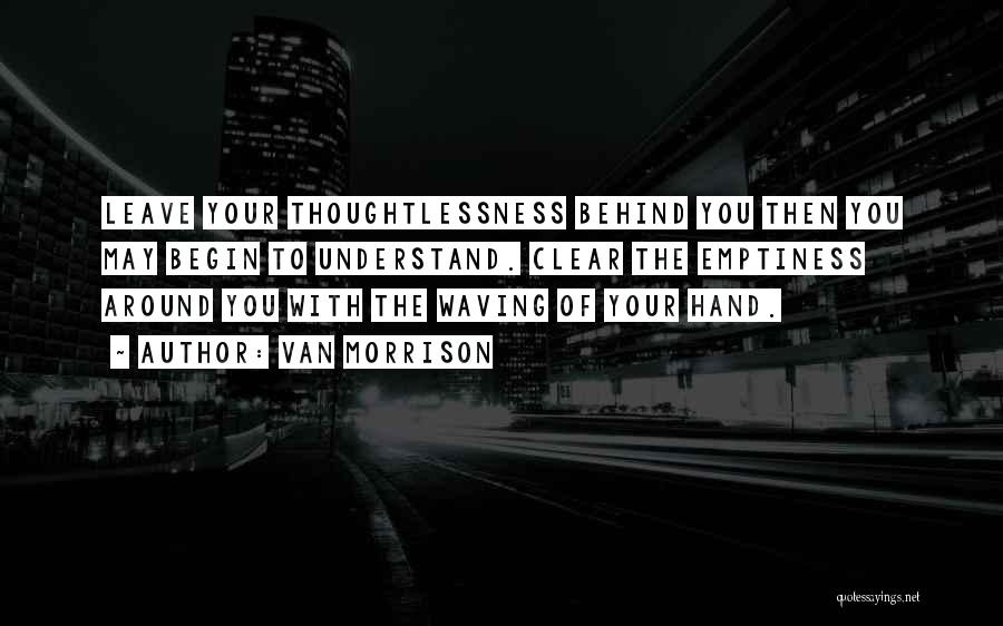 Van Morrison Quotes: Leave Your Thoughtlessness Behind You Then You May Begin To Understand. Clear The Emptiness Around You With The Waving Of