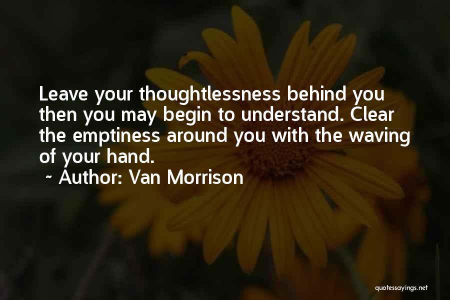 Van Morrison Quotes: Leave Your Thoughtlessness Behind You Then You May Begin To Understand. Clear The Emptiness Around You With The Waving Of