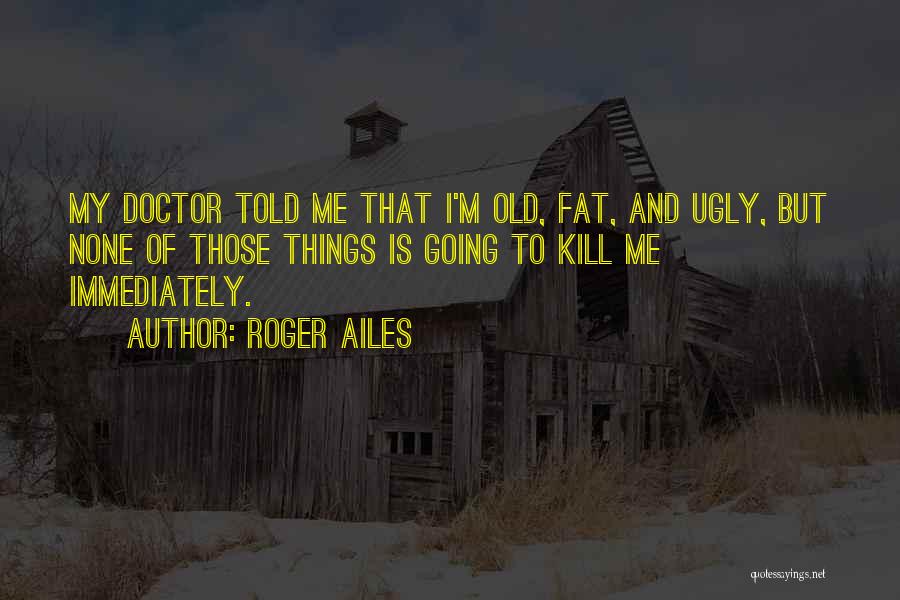 Roger Ailes Quotes: My Doctor Told Me That I'm Old, Fat, And Ugly, But None Of Those Things Is Going To Kill Me