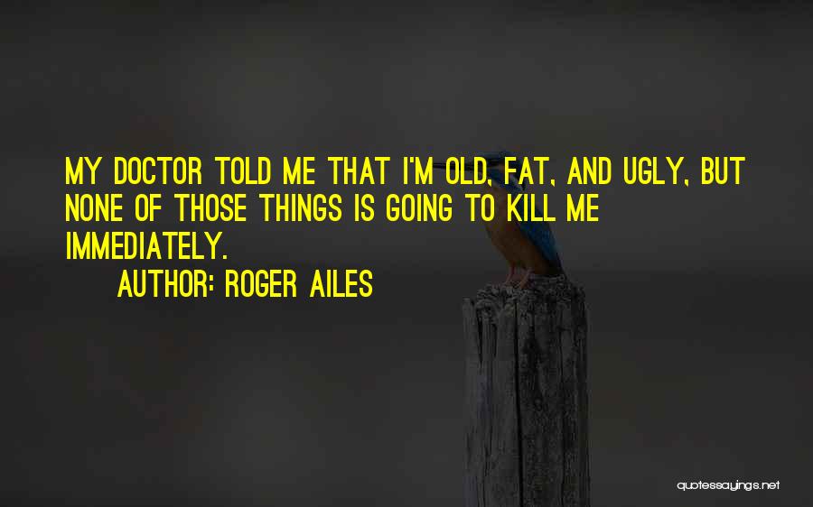 Roger Ailes Quotes: My Doctor Told Me That I'm Old, Fat, And Ugly, But None Of Those Things Is Going To Kill Me