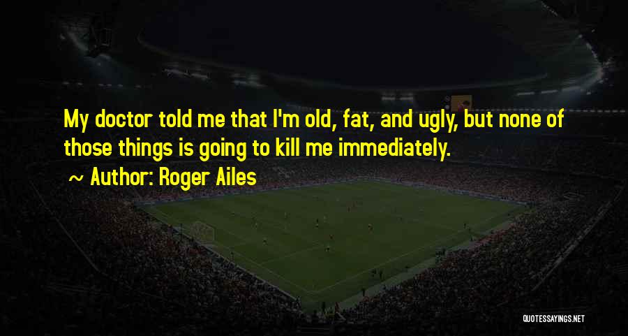 Roger Ailes Quotes: My Doctor Told Me That I'm Old, Fat, And Ugly, But None Of Those Things Is Going To Kill Me