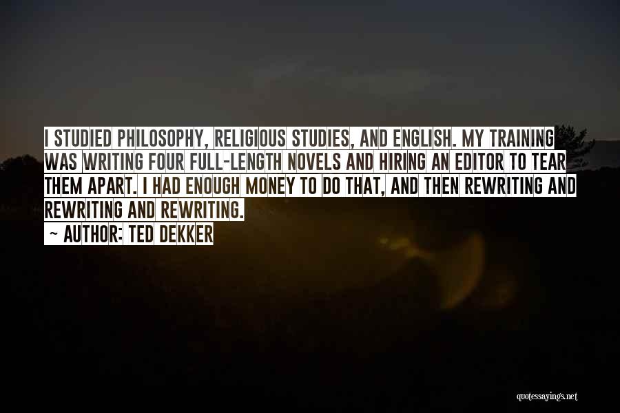 Ted Dekker Quotes: I Studied Philosophy, Religious Studies, And English. My Training Was Writing Four Full-length Novels And Hiring An Editor To Tear