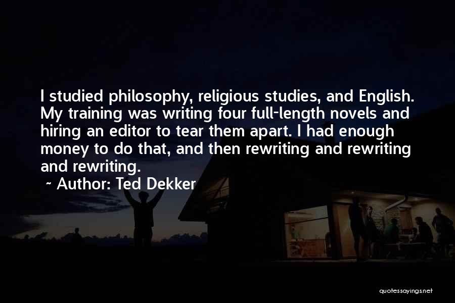 Ted Dekker Quotes: I Studied Philosophy, Religious Studies, And English. My Training Was Writing Four Full-length Novels And Hiring An Editor To Tear