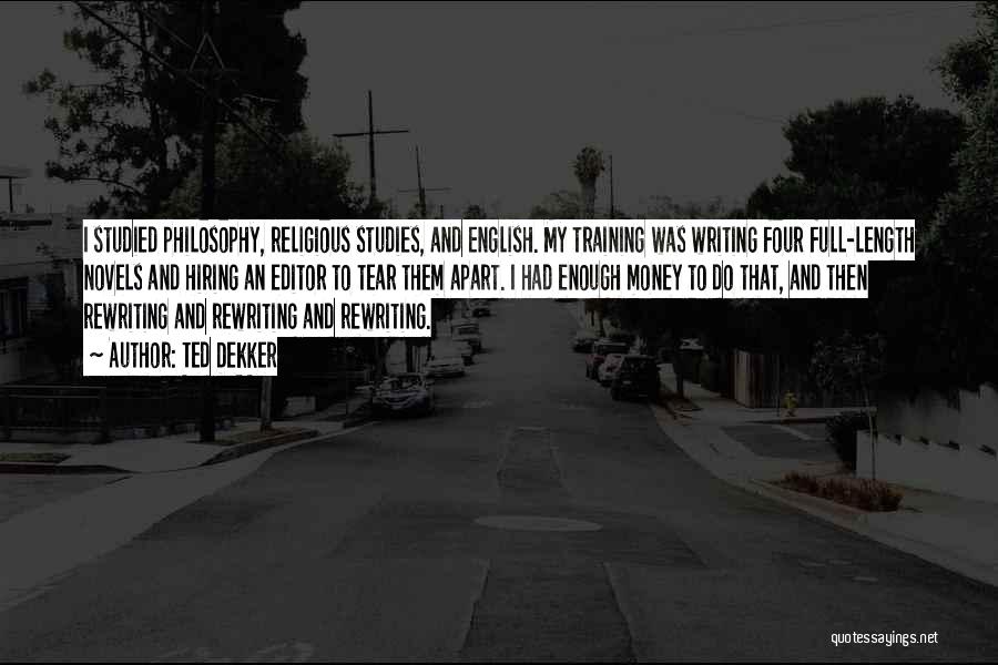 Ted Dekker Quotes: I Studied Philosophy, Religious Studies, And English. My Training Was Writing Four Full-length Novels And Hiring An Editor To Tear