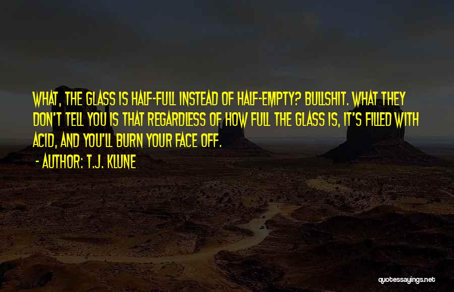 T.J. Klune Quotes: What, The Glass Is Half-full Instead Of Half-empty? Bullshit. What They Don't Tell You Is That Regardless Of How Full