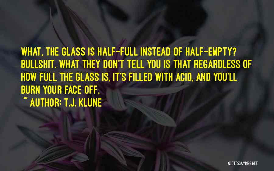 T.J. Klune Quotes: What, The Glass Is Half-full Instead Of Half-empty? Bullshit. What They Don't Tell You Is That Regardless Of How Full