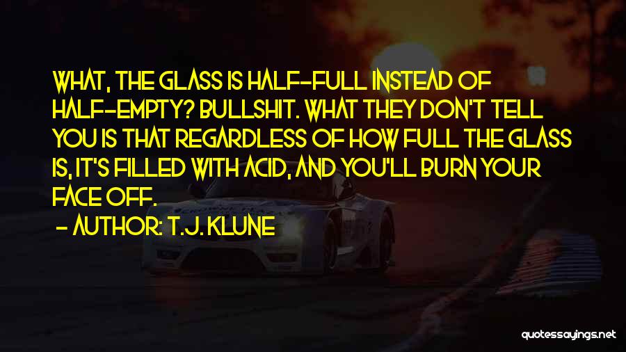 T.J. Klune Quotes: What, The Glass Is Half-full Instead Of Half-empty? Bullshit. What They Don't Tell You Is That Regardless Of How Full