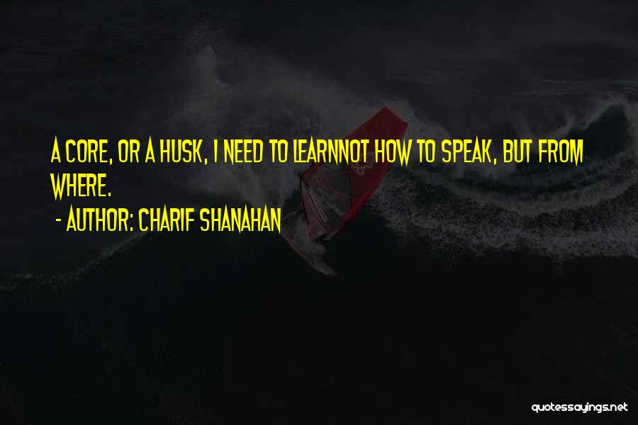 Charif Shanahan Quotes: A Core, Or A Husk, I Need To Learnnot How To Speak, But From Where.