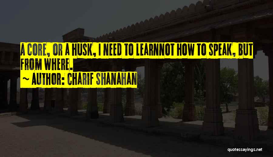 Charif Shanahan Quotes: A Core, Or A Husk, I Need To Learnnot How To Speak, But From Where.