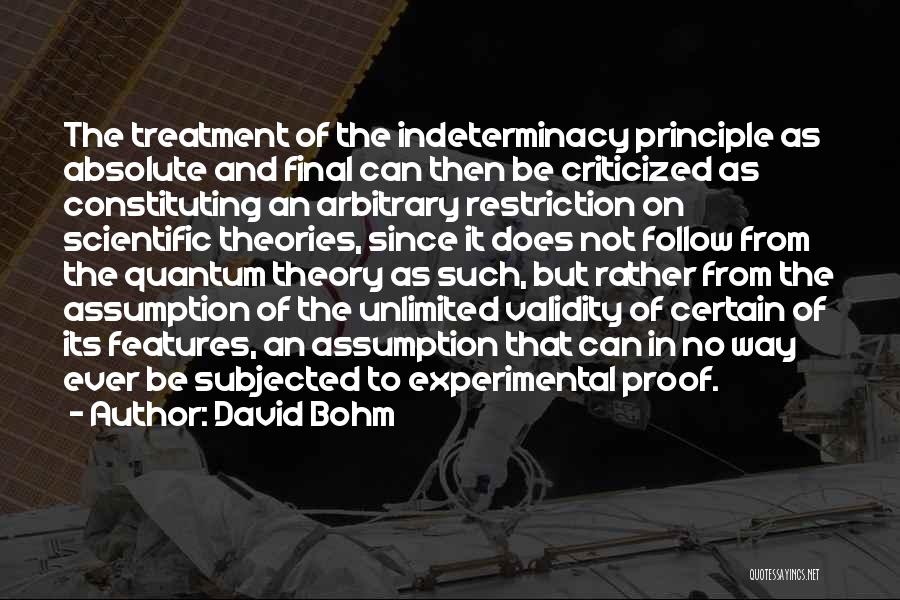 David Bohm Quotes: The Treatment Of The Indeterminacy Principle As Absolute And Final Can Then Be Criticized As Constituting An Arbitrary Restriction On