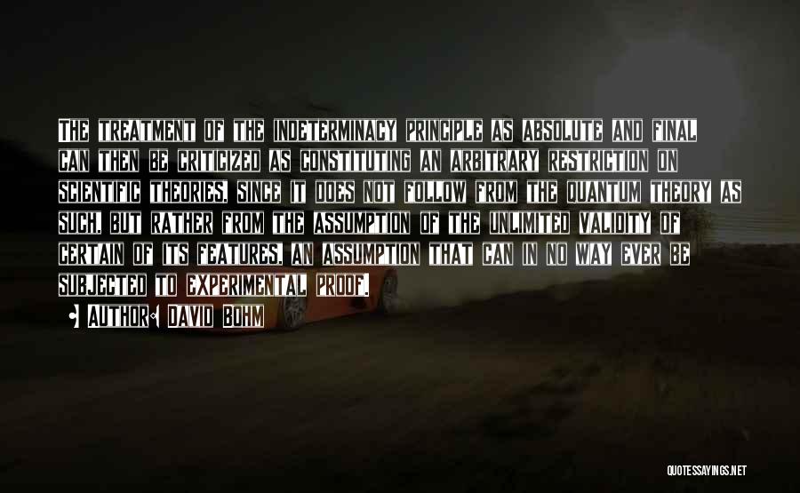 David Bohm Quotes: The Treatment Of The Indeterminacy Principle As Absolute And Final Can Then Be Criticized As Constituting An Arbitrary Restriction On